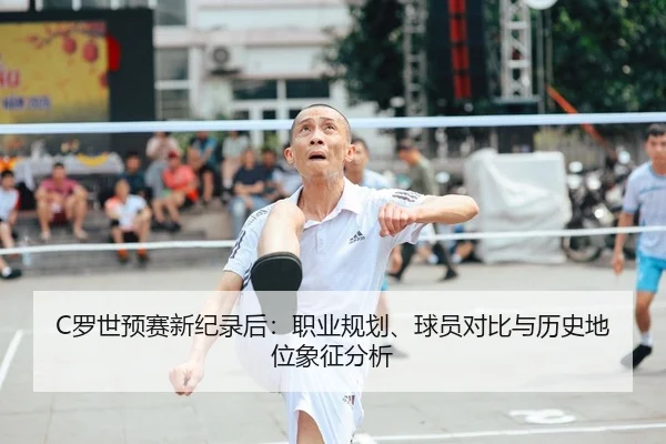 C罗世预赛新纪录后：职业规划、球员对比与历史地位象征分析
