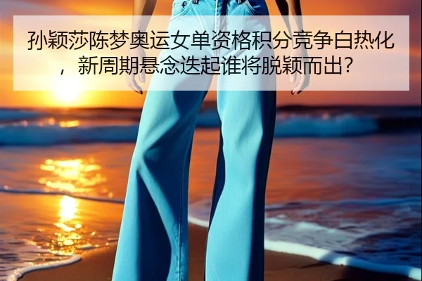 孙颖莎陈梦奥运女单资格积分竞争白热化，新周期悬念迭起谁将脱颖而出？